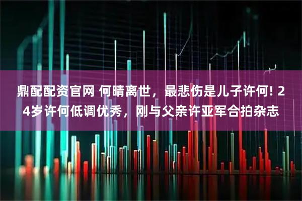 鼎配配资官网 何晴离世，最悲伤是儿子许何! 24岁许何低调优秀，刚与父亲许亚军合拍杂志