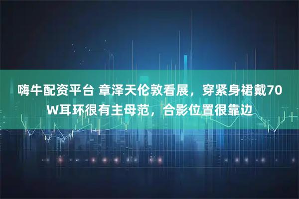 嗨牛配资平台 章泽天伦敦看展，穿紧身裙戴70W耳环很有主母范，合影位置很靠边