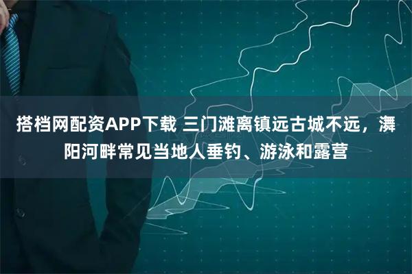 搭档网配资APP下载 三门滩离镇远古城不远，㵲阳河畔常见当地人垂钓、游泳和露营