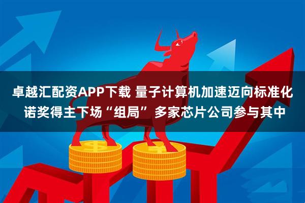 卓越汇配资APP下载 量子计算机加速迈向标准化 诺奖得主下场“组局” 多家芯片公司参与其中