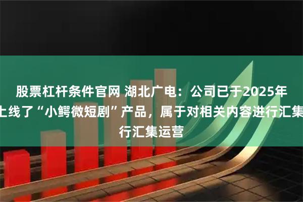 股票杠杆条件官网 湖北广电：公司已于2025年9月上线了“小鳄微短剧”产品，属于对相关内容进行汇集运营