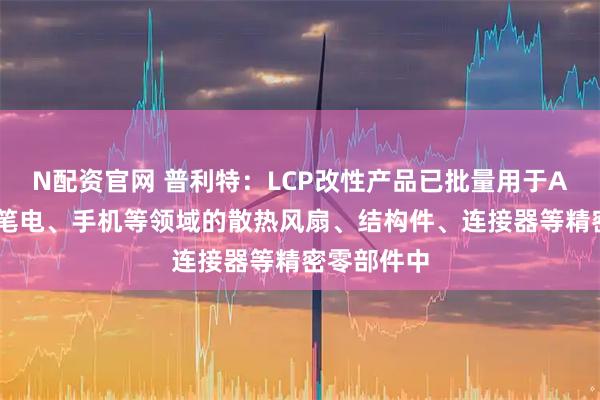 N配资官网 普利特：LCP改性产品已批量用于AI服务器、笔电、手机等领域的散热风扇、结构件、连接器等精密零部件中