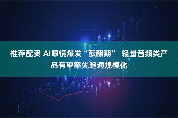 推荐配资 AI眼镜爆发“酝酿期”  轻量音频类产品有望率先跑通规模化