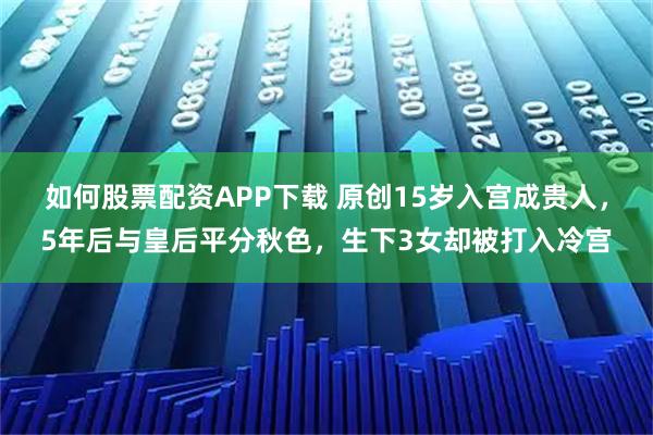 如何股票配资APP下载 原创15岁入宫成贵人，5年后与皇后平分秋色，生下3女却被打入冷宫