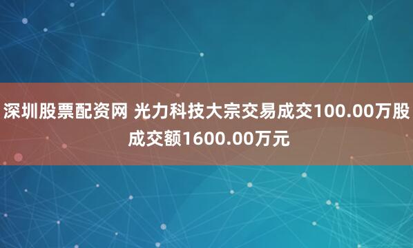 深圳股票配资网 光力科技大宗交易成交100.00万股 成交额1600.00万元