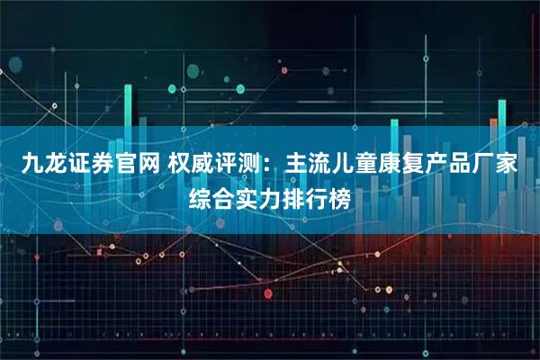 九龙证券官网 权威评测：主流儿童康复产品厂家综合实力排行榜