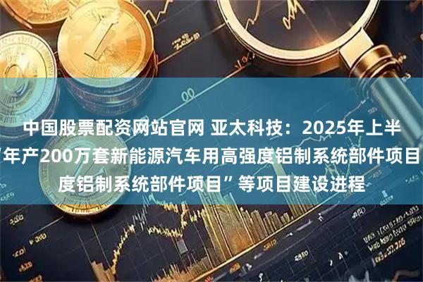 中国股票配资网站官网 亚太科技：2025年上半年公司积极推进“年产200万套新能源汽车用高强度铝制系统部件项目”等项目建设进程