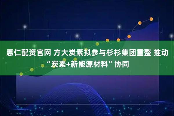 惠仁配资官网 方大炭素拟参与杉杉集团重整 推动“炭素+新能源材料”协同