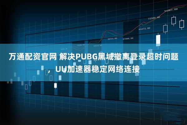 万通配资官网 解决PUBG黑域撤离登录超时问题，UU加速器稳定网络连接