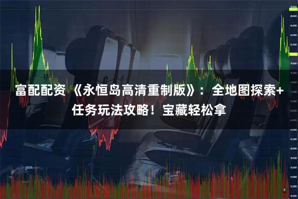 富配配资 《永恒岛高清重制版》：全地图探索+任务玩法攻略！宝藏轻松拿