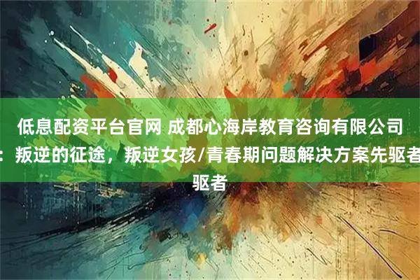 低息配资平台官网 成都心海岸教育咨询有限公司：叛逆的征途，叛逆女孩/青春期问题解决方案先驱者