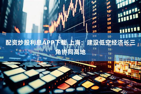 配资炒股利息APP下载 上海：建设低空经济长三角协同高地