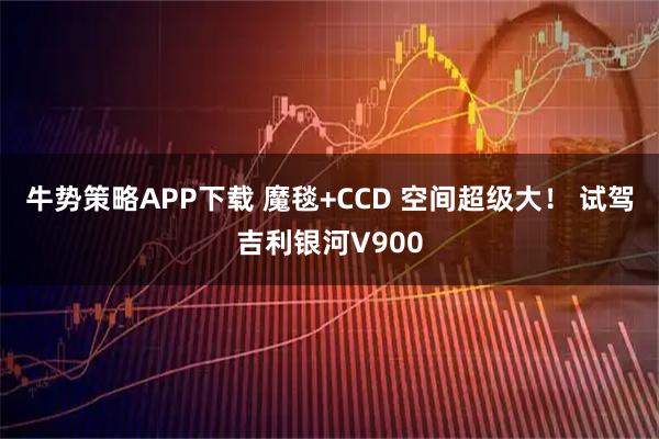 牛势策略APP下载 魔毯+CCD 空间超级大！ 试驾吉利银河V900