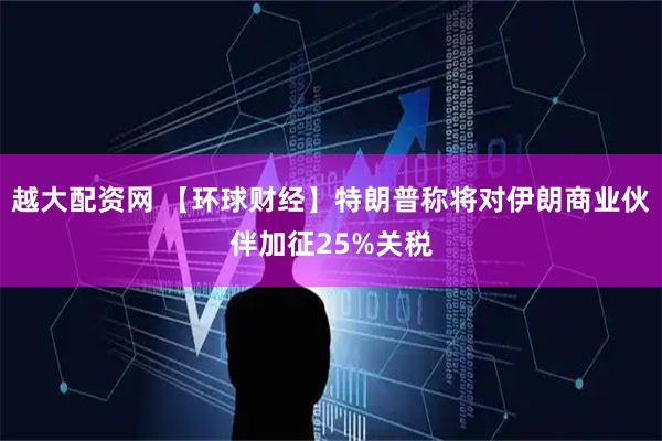 越大配资网 【环球财经】特朗普称将对伊朗商业伙伴加征25%关税