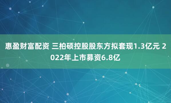 惠盈财富配资 三柏硕控股股东方拟套现1.3亿元 2022年上市募资6.8亿