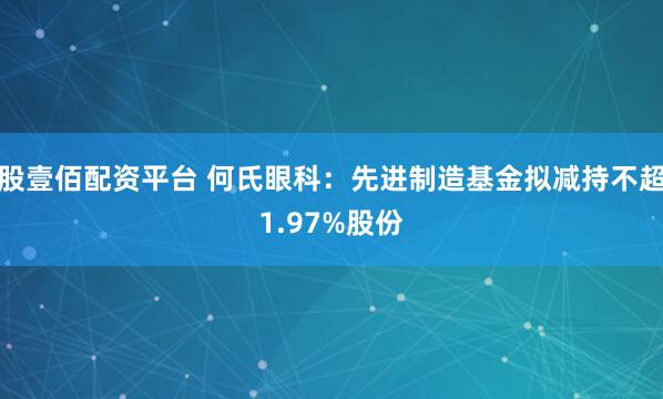 股壹佰配资平台 何氏眼科：先进制造基金拟减持不超1.97%股份