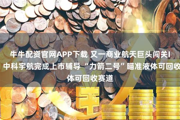 牛牛配资官网APP下载 又一商业航天巨头闯关IPO！中科宇航完成上市辅导 “力箭二号”瞄准液体可回收赛道