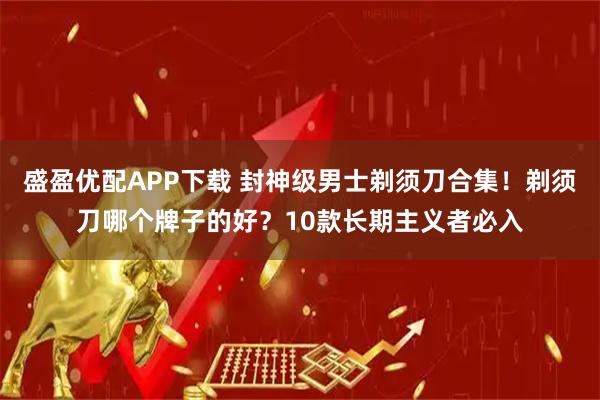 盛盈优配APP下载 封神级男士剃须刀合集！剃须刀哪个牌子的好？10款长期主义者必入