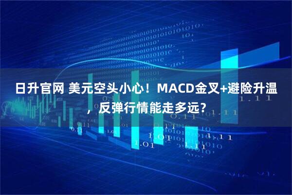 日升官网 美元空头小心！MACD金叉+避险升温，反弹行情能走多远？
