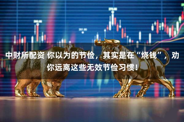 中财所配资 你以为的节俭，其实是在“烧钱”，劝你远离这些无效节俭习惯！