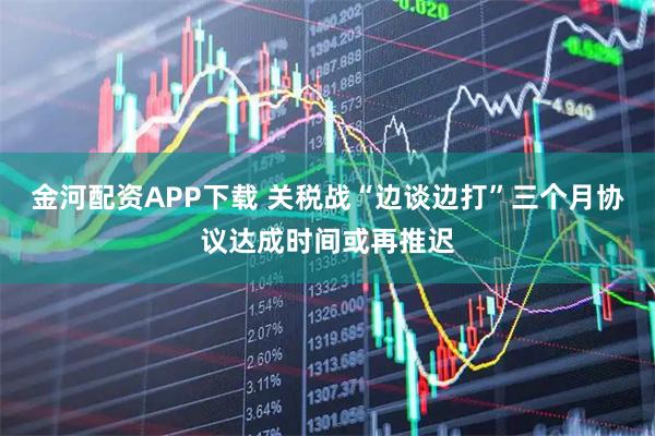 金河配资APP下载 关税战“边谈边打”三个月协议达成时间或再推迟