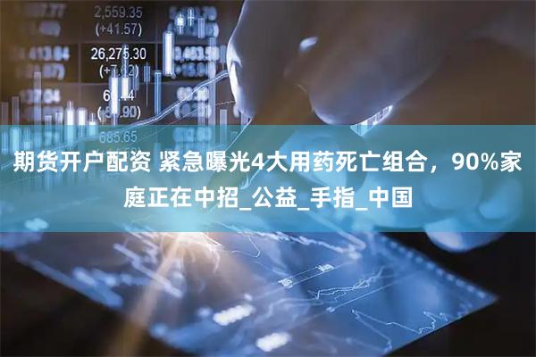 期货开户配资 紧急曝光4大用药死亡组合，90%家庭正在中招_公益_手指_中国