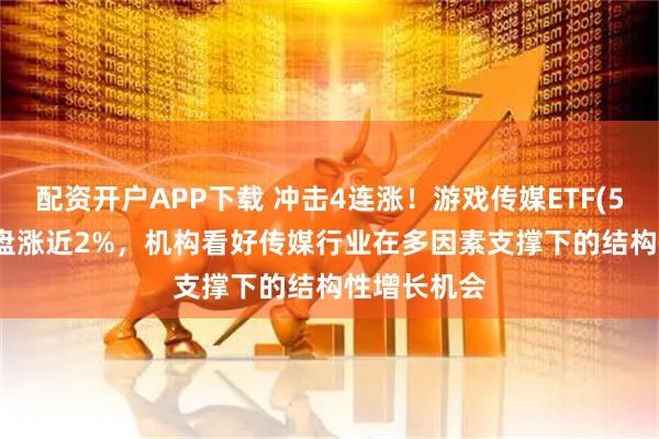 配资开户APP下载 冲击4连涨！游戏传媒ETF(517770)早盘涨近2%，机构看好传媒行业在多因素支撑下的结构性增长机会