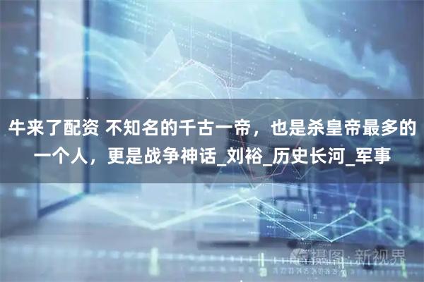 牛来了配资 不知名的千古一帝，也是杀皇帝最多的一个人，更是战争神话_刘裕_历史长河_军事