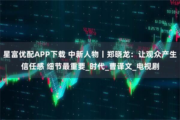 星富优配APP下载 中新人物丨郑晓龙：让观众产生信任感 细节最重要_时代_曹译文_电视剧