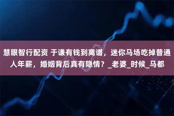 慧眼智行配资 于谦有钱到离谱，迷你马场吃掉普通人年薪，婚姻背后真有隐情？_老婆_时候_马都
