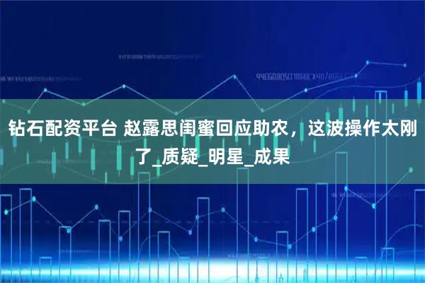 钻石配资平台 赵露思闺蜜回应助农，这波操作太刚了_质疑_明星_成果