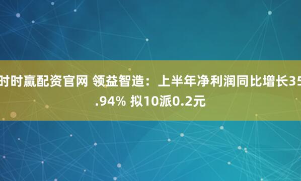 时时赢配资官网 领益智造：上半年净利润同比增长35.94% 拟10派0.2元