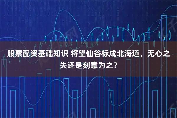 股票配资基础知识 将望仙谷标成北海道，无心之失还是刻意为之？