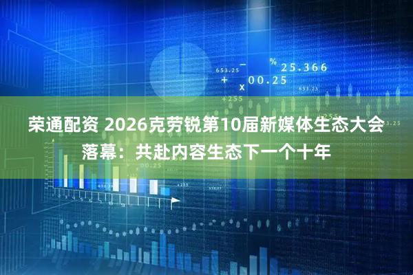 荣通配资 2026克劳锐第10届新媒体生态大会落幕：共赴内容生态下一个十年